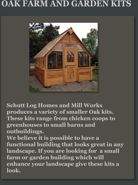 Schutt Log Homes and Mill Works produces a variety of smaller Oak kits. These kits range from chicken coops to greenhouses to small barns and outbuildings.  We believe it is possible to have a functional building that looks great in any landscape. If you are looking for  a small farm or garden building which will enhance your landscape give these kits a look. OAK FARM AND GARDEN KITS