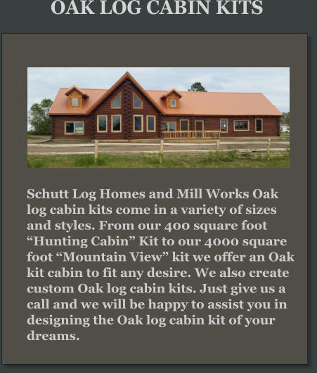 Schutt Log Homes and Mill Works Oak log cabin kits come in a variety of sizes and styles. From our 400 square foot “Hunting Cabin” Kit to our 4000 square foot “Mountain View” kit we offer an Oak kit cabin to fit any desire. We also create custom Oak log cabin kits. Just give us a call and we will be happy to assist you in designing the Oak log cabin kit of your dreams. OAK LOG CABIN KITS