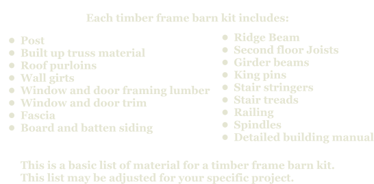 Each timber frame barn kit includes:       •	Post •	Built up truss material •	Roof purloins •	Wall girts •	Window and door framing lumber •	Window and door trim •	Fascia  •	Board and batten sidingThis is a basic list of material for a timber frame barn kit. This list may be adjusted for your specific project.         •	Ridge Beam •	Second floor Joists •	Girder beams •	King pins •	Stair stringers •	Stair treads •	Railing •	Spindles •	Detailed building manual