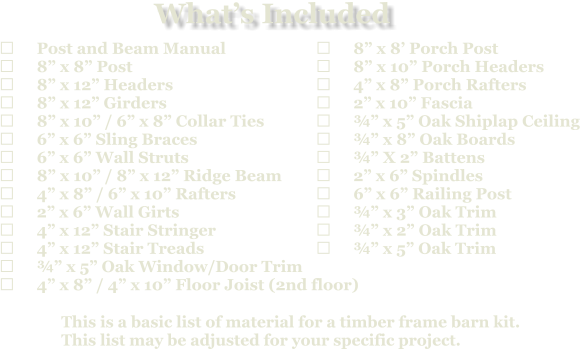 This is a basic list of material for a timber frame barn kit. This list may be adjusted for your specific project.  	Post and Beam Manual 	8” x 8” Post 	8” x 12” Headers 	8” x 12” Girders 	8” x 10” / 6” x 8” Collar Ties 	6” x 6” Sling Braces 	6” x 6” Wall Struts 	8” x 10” / 8” x 12” Ridge Beam 	4” x 8” / 6” x 10” Rafters 	2” x 6” Wall Girts 	4” x 12” Stair Stringer 	4” x 12” Stair Treads 	¾” x 5” Oak Window/Door Trim 	4” x 8” / 4” x 10” Floor Joist (2nd floor)   	8” x 8’ Porch Post 	8” x 10” Porch Headers 	4” x 8” Porch Rafters 	2” x 10” Fascia 	¾” x 5” Oak Shiplap Ceiling 	¾” x 8” Oak Boards 	¾” X 2” Battens 	2” x 6” Spindles 	6” x 6” Railing Post 	¾” x 3” Oak Trim 	¾” x 2” Oak Trim 	¾” x 5” Oak Trim What’s Included