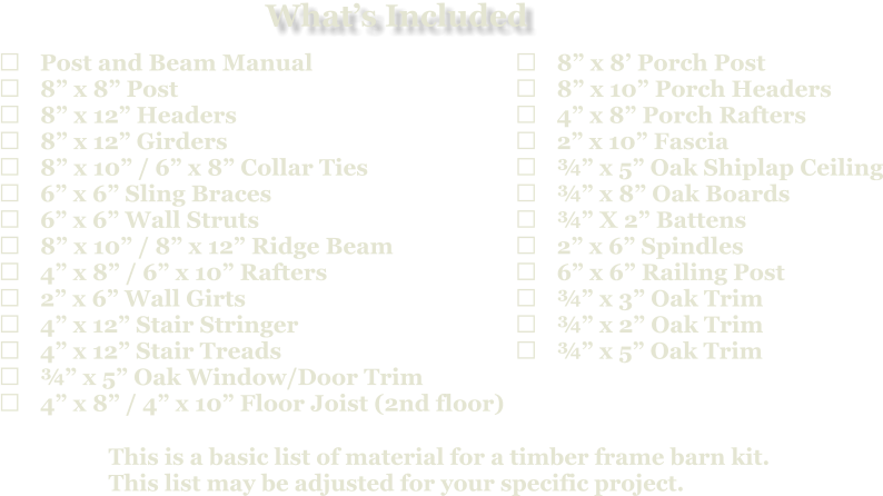 This is a basic list of material for a timber frame barn kit. This list may be adjusted for your specific project.  	Post and Beam Manual 	8” x 8” Post 	8” x 12” Headers 	8” x 12” Girders 	8” x 10” / 6” x 8” Collar Ties 	6” x 6” Sling Braces 	6” x 6” Wall Struts 	8” x 10” / 8” x 12” Ridge Beam 	4” x 8” / 6” x 10” Rafters 	2” x 6” Wall Girts 	4” x 12” Stair Stringer 	4” x 12” Stair Treads 	¾” x 5” Oak Window/Door Trim 	4” x 8” / 4” x 10” Floor Joist (2nd floor)   	8” x 8’ Porch Post 	8” x 10” Porch Headers 	4” x 8” Porch Rafters 	2” x 10” Fascia 	¾” x 5” Oak Shiplap Ceiling 	¾” x 8” Oak Boards 	¾” X 2” Battens 	2” x 6” Spindles 	6” x 6” Railing Post 	¾” x 3” Oak Trim 	¾” x 2” Oak Trim 	¾” x 5” Oak Trim What’s Included