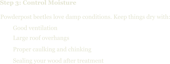 Step 3: Control Moisture Powderpost beetles love damp conditions. Keep things dry with:   Good ventilation   Large roof overhangs   Proper caulking and chinking   Sealing your wood after treatment