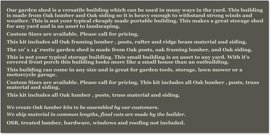 Our garden shed is a versatile building which can be used in many ways in the yard. This building is made from Oak lumber and Oak siding so it is heavy enough to withstand strong winds and weather. This is not your typical cheaply made portable building. This makes a great storage shed for any yard and is an asset to landscaping. Custom Sizes are available. Please call for pricing. This kit includes all Oak framing lumber , posts, rafter and ridge beam material and siding. The 10’ x 14’ rustic garden shed is made from Oak posts, oak framing lumber, and Oak siding.  This is not your typical storage building. This small building is an asset to any yard. With it’s covered front porch this building looks more like a small house than an outbuilding. This building can come in any size and is great for garden tools, storage, lawn mower or a motorcycle garage. Custom Sizes are available. Please call for pricing. This kit includes all Oak lumber , posts, truss material and siding. This kit includes all Oak lumber , posts, truss material and siding.  We create Oak lumber kits to be assembled by our customers.  We ship material in common lengths, final cuts are made by the builder.  OSB, treated lumber, hardware, windows and roofing not included.