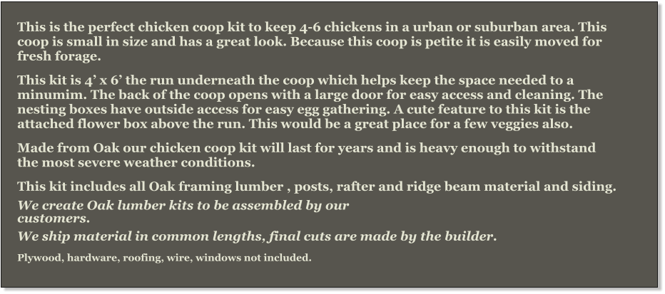 This is the perfect chicken coop kit to keep 4-6 chickens in a urban or suburban area. This coop is small in size and has a great look. Because this coop is petite it is easily moved for fresh forage. This kit is 4’ x 6’ the run underneath the coop which helps keep the space needed to a minumim. The back of the coop opens with a large door for easy access and cleaning. The nesting boxes have outside access for easy egg gathering. A cute feature to this kit is the attached flower box above the run. This would be a great place for a few veggies also.  Made from Oak our chicken coop kit will last for years and is heavy enough to withstand the most severe weather conditions.   This kit includes all Oak framing lumber , posts, rafter and ridge beam material and siding.  We create Oak lumber kits to be assembled by our   customers.  We ship material in common lengths, final cuts are made by the builder.  Plywood, hardware, roofing, wire, windows not included.