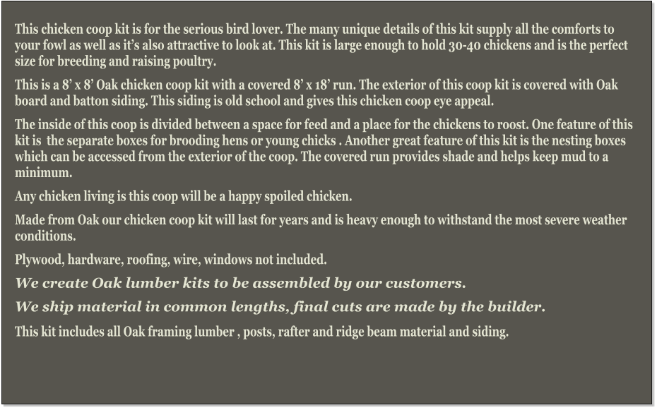 This chicken coop kit is for the serious bird lover. The many unique details of this kit supply all the comforts to your fowl as well as it’s also attractive to look at. This kit is large enough to hold 30-40 chickens and is the perfect size for breeding and raising poultry. This is a 8’ x 8’ Oak chicken coop kit with a covered 8’ x 18’ run. The exterior of this coop kit is covered with Oak board and batton siding. This siding is old school and gives this chicken coop eye appeal.  The inside of this coop is divided between a space for feed and a place for the chickens to roost. One feature of this kit is  the separate boxes for brooding hens or young chicks . Another great feature of this kit is the nesting boxes which can be accessed from the exterior of the coop. The covered run provides shade and helps keep mud to a minimum. Any chicken living is this coop will be a happy spoiled chicken. Made from Oak our chicken coop kit will last for years and is heavy enough to withstand the most severe weather conditions. Plywood, hardware, roofing, wire, windows not included.  We create Oak lumber kits to be assembled by our customers.  We ship material in common lengths, final cuts are made by the builder.   This kit includes all Oak framing lumber , posts, rafter and ridge beam material and siding.