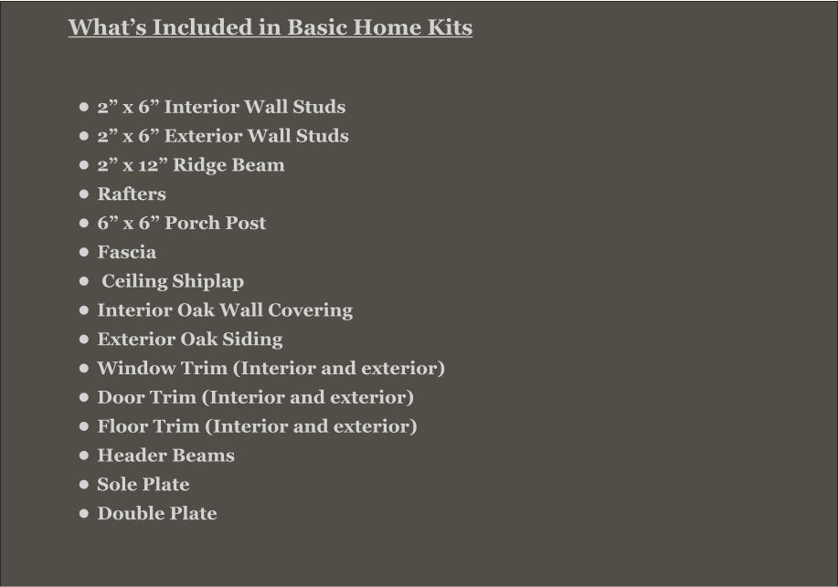 What’s Included in Basic Home Kits  •	2” x 6” Interior Wall Studs •	2” x 6” Exterior Wall Studs •	2” x 12” Ridge Beam •	Rafters •	6” x 6” Porch Post •	Fascia •	 Ceiling Shiplap •	Interior Oak Wall Covering •	Exterior Oak Siding •	Window Trim (Interior and exterior) •	Door Trim (Interior and exterior) •	Floor Trim (Interior and exterior) •	Header Beams •	Sole Plate •	Double Plate